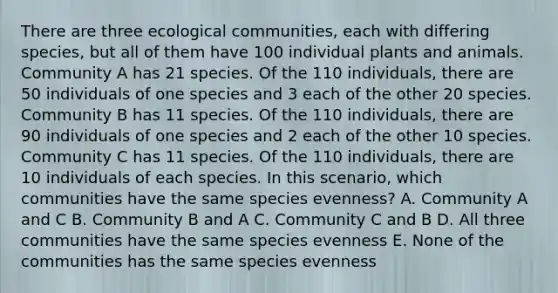 There are three ecological communities, each with differing species, but all of them have 100 individual plants and animals. Community A has 21 species. Of the 110 individuals, there are 50 individuals of one species and 3 each of the other 20 species. Community B has 11 species. Of the 110 individuals, there are 90 individuals of one species and 2 each of the other 10 species. Community C has 11 species. Of the 110 individuals, there are 10 individuals of each species. In this scenario, which communities have the same species evenness? A. Community A and C B. Community B and A C. Community C and B D. All three communities have the same species evenness E. None of the communities has the same species evenness