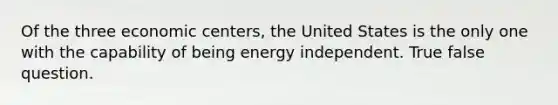 Of the three economic centers, the United States is the only one with the capability of being energy independent. True false question.