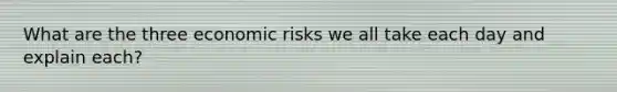 What are the three economic risks we all take each day and explain each?