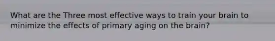 What are the Three most effective ways to train your brain to minimize the effects of primary aging on the brain?