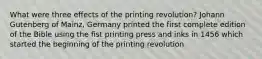 What were three effects of the printing revolution? Johann Gutenberg of Mainz, Germany printed the first complete edition of the Bible using the fist printing press and inks in 1456 which started the beginning of the printing revolution