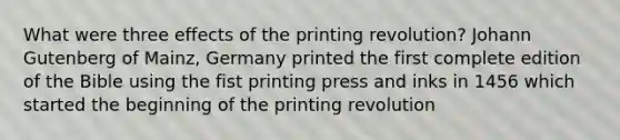 What were three effects of the printing revolution? Johann Gutenberg of Mainz, Germany printed the first complete edition of the Bible using the fist printing press and inks in 1456 which started the beginning of the printing revolution