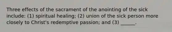 Three effects of the sacrament of the anointing of the sick include: (1) spiritual healing; (2) union of the sick person more closely to Christ's redemptive passion; and (3) ______.