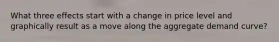 What three effects start with a change in price level and graphically result as a move along the aggregate demand curve?