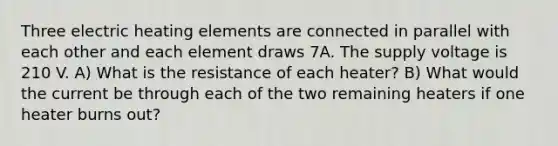 Three electric heating elements are connected in parallel with each other and each element draws 7A. The supply voltage is 210 V. A) What is the resistance of each heater? B) What would the current be through each of the two remaining heaters if one heater burns out?