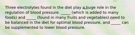 Three electrolytes found in the diet play a huge role in the regulation of blood pressure. _____ (which is added to many foods) and _____ (found in many fruits and vegetables) need to be balanced in the diet for optimal blood pressure, and _____ can be supplemented to lower blood pressure.