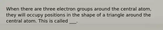 When there are three electron groups around the central atom, they will occupy positions in the shape of a triangle around the central atom. This is called ___.