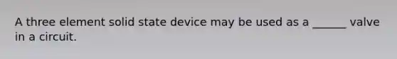 A three element solid state device may be used as a ______ valve in a circuit.