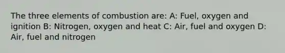 The three elements of combustion are: A: Fuel, oxygen and ignition B: Nitrogen, oxygen and heat C: Air, fuel and oxygen D: Air, fuel and nitrogen