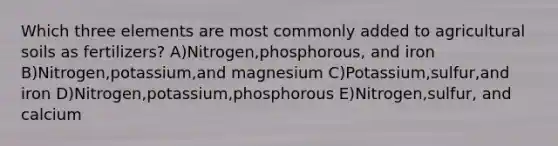 Which three elements are most commonly added to agricultural soils as fertilizers? A)Nitrogen,phosphorous, and iron B)Nitrogen,potassium,and magnesium C)Potassium,sulfur,and iron D)Nitrogen,potassium,phosphorous E)Nitrogen,sulfur, and calcium