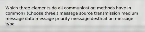 Which three elements do all communication methods have in common? (Choose three.) message source transmission medium message data message priority message destination message type