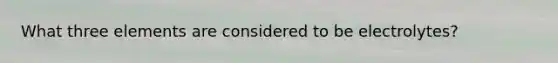 What three elements are considered to be electrolytes?