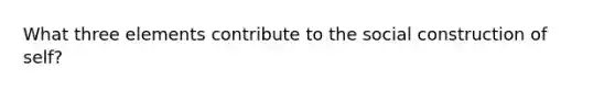 What three elements contribute to the social construction of self?