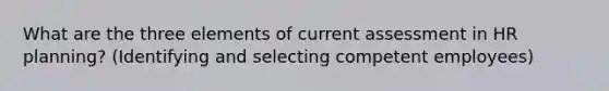 What are the three elements of current assessment in HR planning? (Identifying and selecting competent employees)