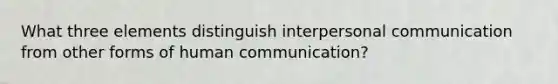 What three elements distinguish interpersonal communication from other forms of human communication?