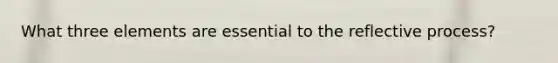 What three elements are essential to the reflective process?