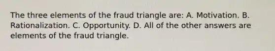 The three elements of the fraud triangle are: A. Motivation. B. Rationalization. C. Opportunity. D. All of the other answers are elements of the fraud triangle.