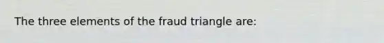 The three elements of the fraud triangle are: