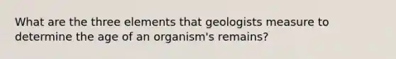 What are the three elements that geologists measure to determine the age of an organism's remains?