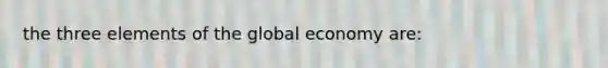 the three elements of the global economy are: