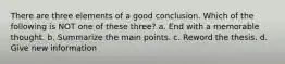 There are three elements of a good conclusion. Which of the following is NOT one of these three? a. End with a memorable thought. b. Summarize the main points. c. Reword the thesis. d. Give new information