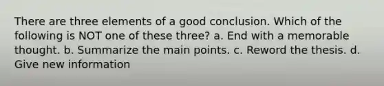 There are three elements of a good conclusion. Which of the following is NOT one of these three? a. End with a memorable thought. b. Summarize the main points. c. Reword the thesis. d. Give new information