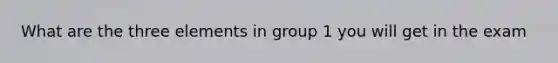 What are the three elements in group 1 you will get in the exam