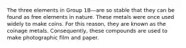 The three elements in Group 1B—are so stable that they can be found as free elements in nature. These metals were once used widely to make coins. For this reason, they are known as the coinage metals. Consequently, these compounds are used to make photographic film and paper.