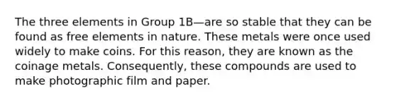 The three elements in Group 1B—are so stable that they can be found as free elements in nature. These metals were once used widely to make coins. For this reason, they are known as the coinage metals. Consequently, these compounds are used to make photographic film and paper.