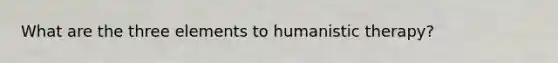 What are the three elements to humanistic therapy?