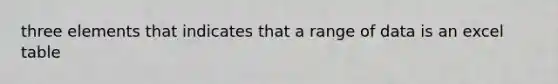 three elements that indicates that a range of data is an excel table