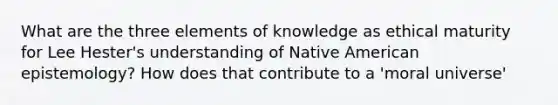 What are the three elements of knowledge as ethical maturity for Lee Hester's understanding of Native American epistemology? How does that contribute to a 'moral universe'