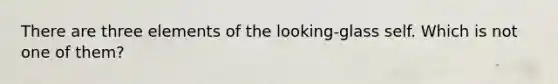 There are three elements of the looking-glass self. Which is not one of them?