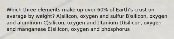 Which three elements make up over 60% of Earth's crust on average by weight? A)silicon, oxygen and sulfur B)silicon, oxygen and aluminum C)silicon, oxygen and titanium D)silicon, oxygen and manganese E)silicon, oxygen and phosphorus