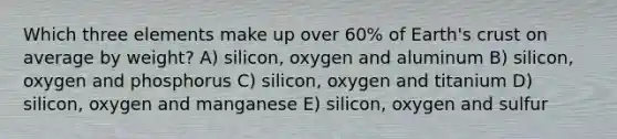 Which three elements make up over 60% of Earth's crust on average by weight? A) silicon, oxygen and aluminum B) silicon, oxygen and phosphorus C) silicon, oxygen and titanium D) silicon, oxygen and manganese E) silicon, oxygen and sulfur