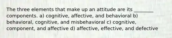 The three elements that make up an attitude are its ________ components. a) cognitive, affective, and behavioral b) behavioral, cognitive, and misbehavioral c) cognitive, component, and affective d) affective, effective, and defective