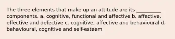 The three elements that make up an attitude are its __________ components. a. cognitive, functional and affective b. affective, effective and defective c. cognitive, affective and behavioural d. behavioural, cognitive and self-esteem