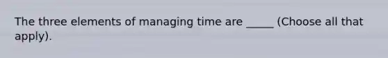 The three elements of managing time are _____ (Choose all that apply).