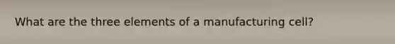 What are the three elements of a manufacturing cell?