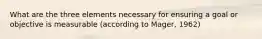 What are the three elements necessary for ensuring a goal or objective is measurable (according to Mager, 1962)