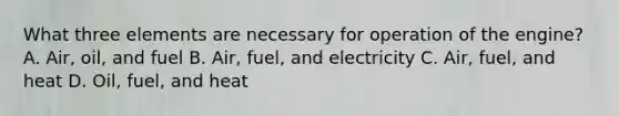 What three elements are necessary for operation of the engine? A. Air, oil, and fuel B. Air, fuel, and electricity C. Air, fuel, and heat D. Oil, fuel, and heat