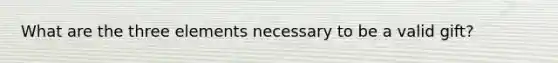 What are the three elements necessary to be a valid gift?