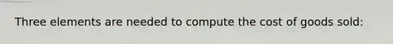 Three elements are needed to compute the cost of goods sold: