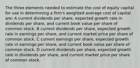 The three elements needed to estimate the cost of equity capital for use in determining a firm's weighted average cost of capital are: A current dividends per share, expected growth rate in dividends per share, and current book value per share of common stock. B current dividends per share, expected growth rate in earnings per share, and current market price per share of common stock. C current earnings per share, expected growth rate in earnings per share, and current book value per share of common stock. D current dividends per share, expected growth rate in dividends per share, and current market price per share of common stock.