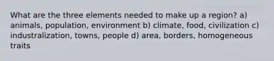 What are the three elements needed to make up a region? a) animals, population, environment b) climate, food, civilization c) industralization, towns, people d) area, borders, homogeneous traits