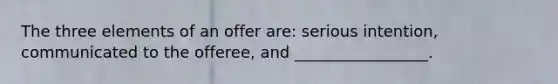 The three elements of an offer are: serious intention, communicated to the offeree, and _________________.