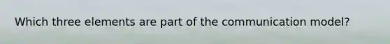 Which three elements are part of the communication model?