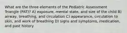 What are the three elements of the Pediatric Assessment Triangle (PAT)? A) exposure, mental state, and size of the child B) airway, breathing, and circulation C) appearance, circulation to skin, and work of breathing D) signs and symptoms, medication, and past history