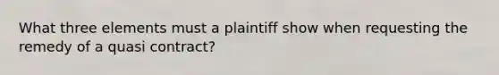 What three elements must a plaintiff show when requesting the remedy of a quasi contract?