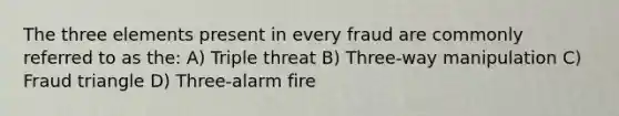 The three elements present in every fraud are commonly referred to as the: A) Triple threat B) Three-way manipulation C) Fraud triangle D) Three-alarm fire